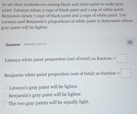 In art class students are mixing black and white paint to make gray
paint. Latanya mixes 3 cups of black paint and 1 cup of white paint.
Benjamin mixes 7 cups of black paint and 2 cups of white paint. Use
Latanya and Benjamin’s proportions of white paint to determine whose
gray paint will be lighter.
Answer Attempt 1 out of 2 2
Latanya white paint proportion (out of total) as fraction =□ 
Benjamin white paint proportion (out of total) as fraction =□
Latanya’s gray paint will be lighter.
Benjamin’s gray paint will be lighter.
The two gray paints will be equally light.