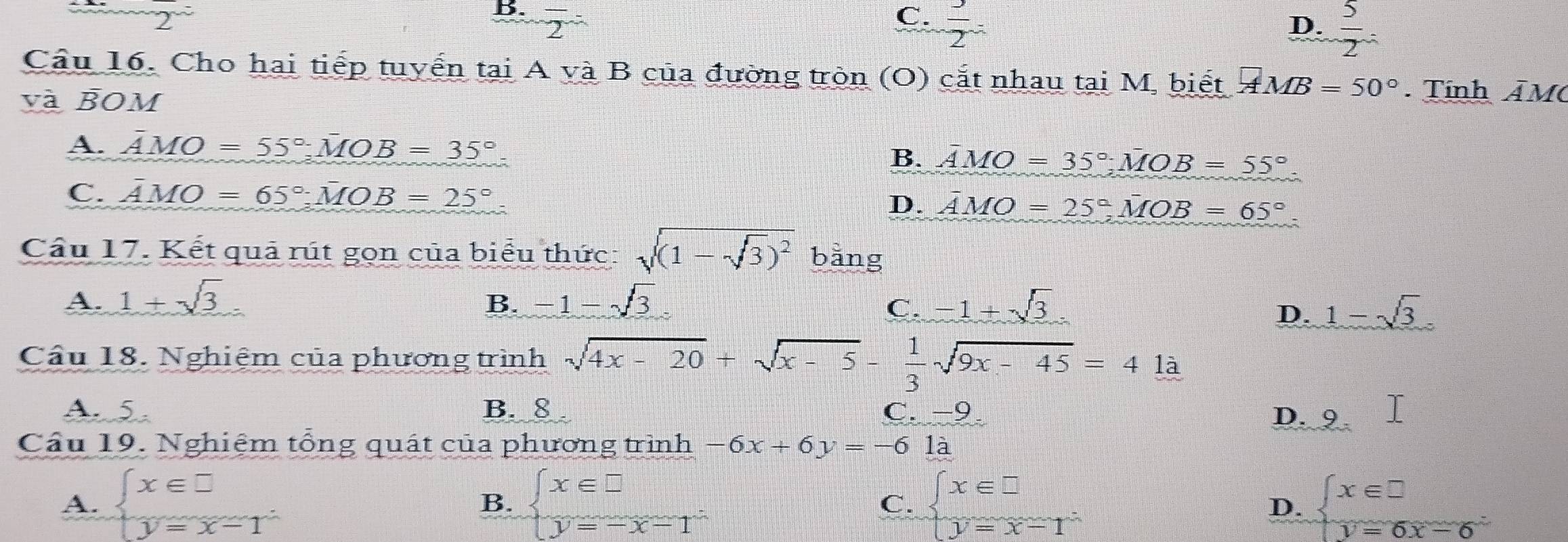 2
B. overline 2^((^-)) C.  3/2 
D.  5/2 =
Cầu 16. Cho hai tiếp tuyến tại A và B của đường tròn (O) cắt nhau tại M, biết AMB=50° Tính ÂM
và BOM
A. overline AMO=55°; overline MOB=35°.
B. AMO=35°; MOB=55°
C. overline AMO=65°; overline MOB=25°
D. overline AMO=25°, MOB=65°. 
Cầu 17. Kết quả rút gọn của biểu thức: sqrt((1-sqrt 3))^2 bằng
A. 1+sqrt(3) _circ 
B. -1-sqrt(3) C. -1+sqrt(3) 1-sqrt(3)
D.
Cầu 18. Nghiệm của phương trình sqrt(4x-20)+sqrt(x-5)- 1/3 sqrt(9x-45)=41a
A. 5. B. 8 C -9
Cầu 19. Nghiệm tổng quát của phương trình -6x+6y=-61a
D. 9
A. beginarrayl x∈ □  y=x-1endarray. beginarrayl x∈ □  y=-x-1endarray. beginarrayl x∈ □  y=x-1endarray. beginarrayl x∈ □  y=6x-6endarray.
B.
C.
D.