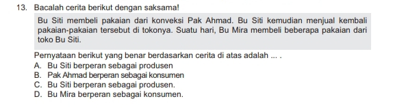 Bacalah cerita berikut dengan saksama!
Bu Siti membeli pakaian dari konveksi Pak Ahmad. Bu Siti kemudian menjual kembali
pakaian-pakaian tersebut di tokonya. Suatu hari, Bu Mira membeli beberapa pakaian dari
toko Bu Siti.
Pernyataan berikut yang benar berdasarkan cerita di atas adalah ... .
A. Bu Siti berperan sebagai produsen
B. Pak Ahmad berperan sebagai konsumen
C. Bu Siti berperan sebagai produsen.
D. Bu Mira berperan sebagai konsumen.