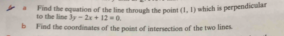 a Find the equation of the line through the point (1,1) which is perpendicular 
to the line 3y-2x+12=0. 
b Find the coordinates of the point of intersection of the two lines.