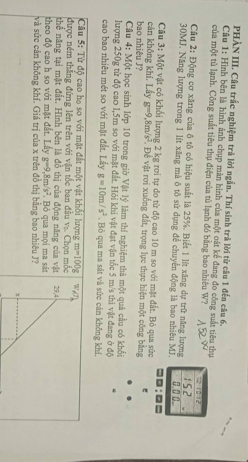 PHÀN III. Câu trắc nghiệm trả lời ngắn. Thí sinh trả lời từ câu 1 đến câu 6.
Câu 1: Hình bên là hình ảnh chụp màn hình của một oát kế đang đo công suất tiêu thụ
của một tủ lạnh. Công suất tiêu thụ điện của tủ lạnh đó bằng bao nhiêu W?
 10:12
Câu 2: Động cơ xăng của ô tô có hiệu suất là 25%. Biết 1 lít xăng dự trữ năng lượng 152
30MJ. Năng lượng trong 1 lít xăng mà ô tô sử dụng để chuyển động là bao nhiêu MJ. 0.0 0
Câu 3: Một vật có khối lượng 2 kg rơi tự do từ độ cao 10 m so với mặt đất. Bỏ qua sức
cản không khí. Lấy g=9,8m/s^2. Để vật rơi xuống đất, trọng lực thực hiện một công bằng ξ
bao nhiêu J?
Câu 4: Một học sinh lớp 10 trong giờ Vật lý làm thí nghiệm thả một quả cầu có khối
lượng 250g từ độ cao 1,5m so với mặt đất. Hỏi khi vật đạt vận tốc 5 m/s thì vật đang ở độ
cao bao nhiêu mét so với mặt đất. Lấy g=10m/s^2. Bỏ qua ma sát và sức cản không khí.
Câu 5: Từ độ cao họ so với mặt đất một vật khối lượng m=100g We(J)
được ném thắng đứng lên trên với vận tốc ban đầu v₀. Chọn mốc
thế năng tại mặt đất. Hình bên là đồ thị của động năng của vật 29,4
theo độ cao h so với mặt đất. Lấy g=9,8m/s^2. Bỏ qua mọi ma sát
và sức cản không khí. Giá trị của x trên đồ thị bằng bao nhiêu J?
x