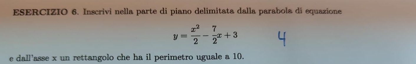 Inscrivi nella parte di piano delimitata dalla parabola di equazione
y= x^2/2 - 7/2 x+3
e dall'asse x un rettangolo che ha il perimetro uguale a 10.