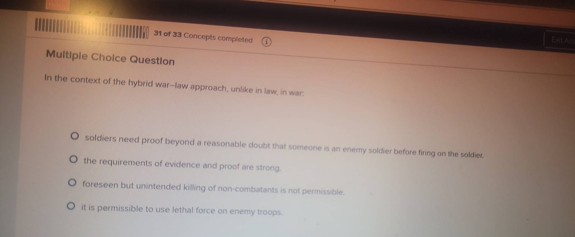 of 33 Concepts completed
Exit As
Multipie Choice Question
In the context of the hybrid war--law approach, unlike in law, in war:
soldiers need proof beyond a reasonable doubt that someone is an enemy soldier before firing on the soldier.
the requirements of evidence and proof are strong.
foreseen but unintended killing of non-combatants is not permissible.
it is permissible to use lethal force on enemy troops.