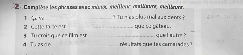 Complète les phrases avec mieux, meilleur, meilleure, meilleurs. 
1 Ça va_ ? Tu n’as plus mal aux dents ? 
2 Cette tarte est_ que ce gâteau. 
3 Tu crois que ce film est _que l’autre ? 
4 Tu as de _résultats que tes camarades ?