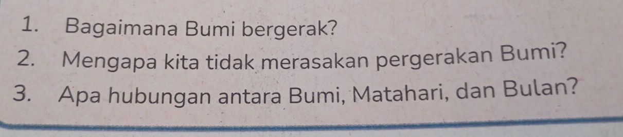 Bagaimana Bumi bergerak? 
2. Mengapa kita tidak merasakan pergerakan Bumi? 
3. Apa hubungan antara Bumi, Matahari, dan Bulan?