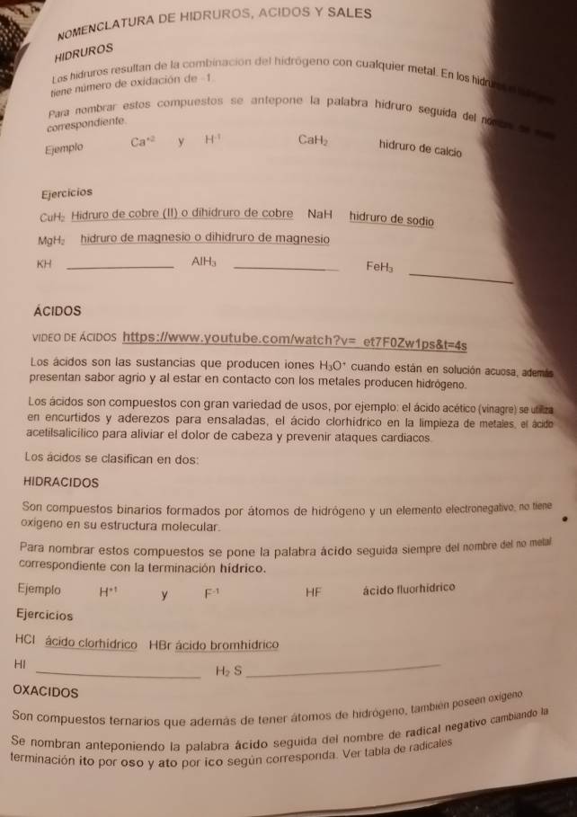 NOMENCLATURA DE HIDRUROS, ACIDOS Y SALES
HIDRUROS
Los hidruros resultan de la combinación del hidrógeno con cualquier metal. En los hiduo a a 
tiene número de oxidación de -1
Para nombrar estos compuestos se antepone la palabra hídruro seguída del ronca of c
correspondiente.
Ejemplo Ca^(+2) y H^(-1) CaH_2 hidruro de calcío
Ejercicios
CuH: Hidruro de cobre (II) o dihidruro de cobre NaH hidruro de sodio
MgH hidruro de magnesio o dihidruro de magnesio
_
KH _AlH₃_
FeH₃
Ácidos
video de Acidos https://www.youtube.com/watch?v= et7F0Zw1ps& t=4s
Los ácidos son las sustancias que producen iones H_3O^+ cuando están en solución acuosa, además
presentan sabor agrio y al estar en contacto con los metales producen hidrógeno.
Los ácidos son compuestos con gran variedad de usos, por ejemplo: el ácido acético (vinagre) se utiliza
en encurtidos y aderezos para ensaladas, el ácido clorhídrico en la limpieza de metales, el ácido
acetilsalicílico para aliviar el dolor de cabeza y prevenir ataques cardiacos
Los ácidos se clasifican en dos:
HIDRACIDOS
Son compuestos binarios formados por átomos de hidrógeno y un elemento electronegativo, no tiene
oxigeno en su estructura molecular.
Para nombrar estos compuestos se pone la palabra ácido seguida siempre del nombre del no metal
correspondiente con la terminación hídrico.
Ejemplo H^(+1) y F^(-1) HF ácido fluorhídrico
Ejercicios
HCI ácido clorhídrico HBr ácido bromhídrico
HI
_ H_2S
_
OXACIDOS
Son compuestos ternarios que además de tener átomos de hidrógeno, también poseen oxigeno
Se nombran anteponiendo la palabra ácído seguida del nombre de radical negativo cambiando la
terminación ito por oso y ato por ico según corresponda. Ver tabia de radicales