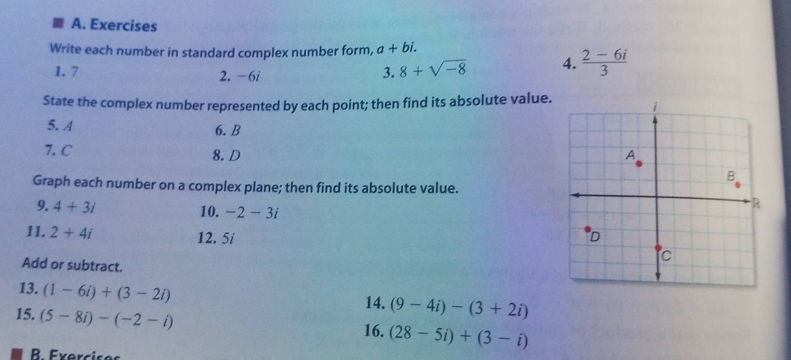 Exercises 
Write each number in standard complex number form, a+bi. 
1. 7 2. -6i 3. 8+sqrt(-8)
4.  (2-6i)/3 
State the complex number represented by each point; then find its absolute value. 
5. A 6. B
7. C
8. D 
Graph each number on a complex plane; then find its absolute value. 
9. 4+3i
10. -2-3i
11. 2+4i
12. 5i
Add or subtract. 
13. (1-6i)+(3-2i)
14. (9-4i)-(3+2i)
15. (5-8i)-(-2-i)
16. (28-5i)+(3-i)
B. Exercises