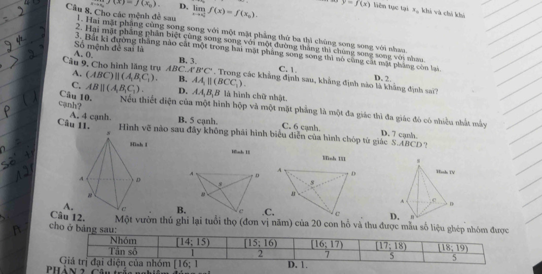 Cho các mệnh đề sau limlimits _(xto x_0)^+f(x)=f(x_0).
xto x_0f(x)=f(x_0). D. y=f(x) liên tục tại x_0 khi và chỉ khi
1. Hai mặt phặng cùng song song với một mặt phẳng thứ ba thì chúng song song với nhau.
2. Hai mặt phẳng phân biệt cùng song song với một đường thắng thì chúng song song với nhau.
Số mệnh đề sai là
3. Bất kì đường thăng nào cắt một trong hai mặt phăng song song thì nó cũng cắt mặt phẳng còn lại.
A. 0, B. 3. C. 1.
Câu 9. Cho hình lăng trụ ABC. A' B'C'. Trong các khẳng định sau, khằng định nào là khẳng định sai?
A. (ABC)parallel (A_1B_1C_1). B. AA_1parallel (BCC_1).
D. 2.
C. ABparallel (A_1B_1C_1). D. AA_1B_1B là hình chữ nhật.
Câu 10. Nếu thiết diện của một hình hộp và một mặt phẳng là một đa giác thì đa giác đó có nhiều nhất mấy
cạnh? C. 6 cạnh.
A. 4 cạnh. B. 5 cạnh.
Câu 11. Hình vẽ nào sau đây không phải hình biểu diễn của hình chóp tứ giác S.ABCD?
D. 7 cạnh.
Hình II Hình III
A
D
8
B
A.B..C. c
Câu 12.D.
cho ở bảng sau: Một vườn thú ghi lại tuổi thọ (đơn vị năm) của 20 con hỗ và thu được mẫu số liệu ghép nhóm được
2 Cân