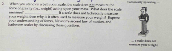 Technically speaking ... 
2. When you stand on a bathroom scale, the scale does not measure the 
force of gravity (i.e., weight) acting upon your mass. What does the scale 
measure? _If a scale does not technically measure 
your weight, then why is it often used to measure your weight? Express 
your understanding of forces, Newton's second law of motion, and 
bathroom scales by discussing these questions. 
... a scale does not 
measure your weight.