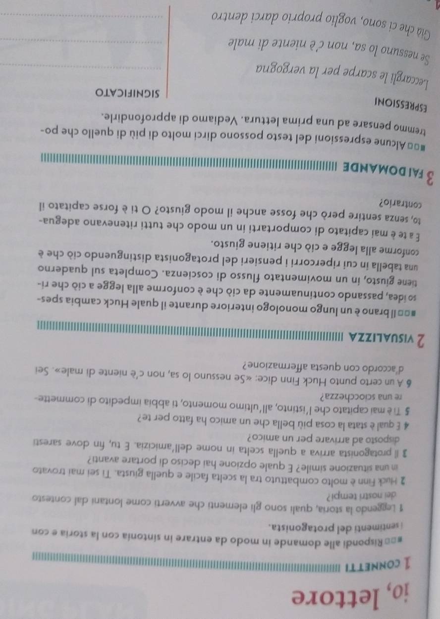 io, lettore
1 conet I
#== Rispondi alle domande in modo da entrare in sintonía con la storia e con
i sentimenti del protagonista.
1 Leggendo la storia, quali sono gli elementi che avverti come lontani dal contesto
dei nostri tempi ?
2 Huck Finn è molto combattuto tra la scelta facile e quella giusta. Ti sei mai trovato
in una situazione simile? E quale opzione hai deciso di portare avanti?
3 Il protagonista arriva a quella scelta in nome dell’amicizia. E tu, fin dove saresti
disposto ad arrivare per un amico?
4 E qual è stata la cosa più bella che un amico ha fatto per te?
§ Ti è mai capitato che l’istinto, all'ultimo momento, ti abbia impedito di commette-
re una sciocchezza?
6 A un certo punto Huck Finn dice: «Se nessuno lo sa, non c'è niente di male». Sei
d'accordo con questa affermazione?
2 visualizza
#== Il brano è un lungo monologo interiore durante il quale Huck cambia spes-
so idea, passando continuamente da ciò che è conforme alla legge a ciò che ri-
tiene giusto, in un movimentato flusso di coscienza. Completa sul quaderno
una tabella in cui ripercorri i pensieri del protagonista distinguendo ciò che è
conforme alla legge e ciò che ritiene giusto.
É a te è mai capitato di comportarti in un modo che tutti ritenevano adegua-
to, senza sentire però che fosse anche il modo giusto? O ti è forse capitato il
contrario?
3 fai domande
#=* Alcune espressioni del testo possono dirci molto di più di quello che po-
tremmo pensare ad una prima lettura. Vediamo di approfondirle.
ESPRESSIONI
significato
Leccargli le scarpe per la vergogna_
Se nessuno lo sa, non c'è niente di male_
Già che ci sono, voglio proprio darci dentro_
4.