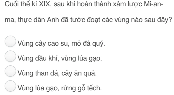 Cuối thế kỉ XIX, sau khi hoàn thành xâm lược Mi-an-
ma, thực dân Anh đã tước đoạt các vùng nào sau đây?
Vùng cây cao su, mỏ đá quý.
Vùng dầu khí, vùng lúa gạo.
Vùng than đá, cây ăn quả.
Vùng lúa gạo, rừng gỗ tếch.