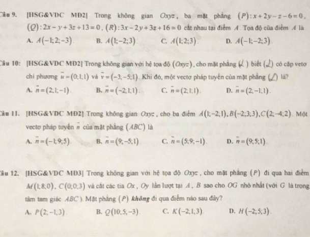 [HSG&VDC MĐ2| Trong không gian Oxy , ba mặt phẳng (P): x+2y-z-6=0,
(Q): 2x-y+3z+13=0 , (R) : 3x-2y+3z+16=0 cắt nhau tại điểm A. Tọa độ của điểm A là
A. A(-1;2;-3) B. A(1;-2;3) C. A(1;2;3). D. A(-1;-2;3)
Câu 10: [HSG&VDC MD2] Trong không gian với hệ tọa độ (Oxyz) , cho mặt phẳng ) biết (, 2) có cập veto
chí phương overline u=(0,1,1) và overline v=(-3,-5;1) Khi đó, một vectơ pháp tuyển của mặt phẳng ( ) lå?
A. vector n=(2,1,-1). B. overline n=(-2;1;1). C. overline n=(2,1:1). D. overline n=(2,-1.1).
Câu I1. [HSG&VDC MĐ2] Trong không gian Oxyz , cho ba điểm A(1;-2;1),B(-2;3;3),C(2;-4;2). Một
vectơ pháp tuyển # của mặt phẳng (ABC) là
A. overline n=(-1,9,5) B. overline n=(9;-5;1) C. overline n=(5;9;-1). D. overline n=(9,5;1)
ầu 12. [HSG&VDC MD3] Trong không gian với hệ tọa độ Oxyz , cho mặt phẳng (P) đi qua hai điểm
M(1,8,0),C(0,0,3) và cắt các tia Ox , Oy lần lượt tại A , B sao cho OG nhỏ nhất (với G là trọng
tâm tam giác ABC ). Mặt phẳng (P) không đi qua điểm não sau đây?
A. P(2;-1,3) B. Q(10,5,-3) C. K(-2,1,3). D. H(-2,5,3).