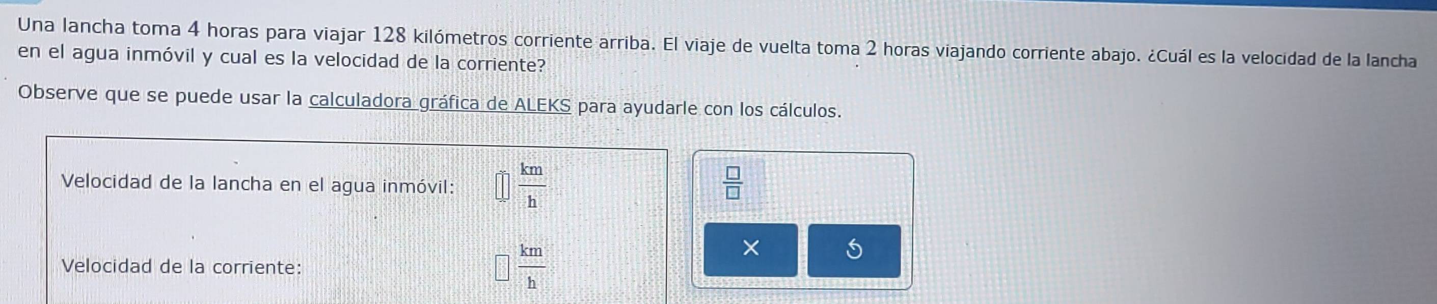 Una lancha toma 4 horas para viajar 128 kilómetros corriente arriba. El viaje de vuelta toma 2 horas viajando corriente abajo. ¿Cuál es la velocidad de la lancha 
en el agua inmóvil y cual es la velocidad de la corriente? 
Observe que se puede usar la calculadora gráfica de ALEKS para ayudarle con los cálculos. 
Velocidad de la lancha en el agua inmóvil: □  km/h 
 □ /□  
× 
Velocidad de la corriente:
□  km/h 