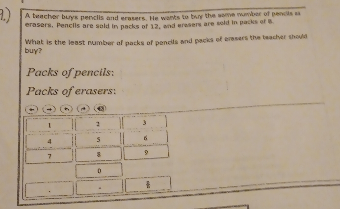 A teacher buys pencils and erasers. He wants to buy the same number of pencils as 
erasers. Pencils are sold in packs of 12, and erasers are sold in packs of 8. 
What is the least number of packs of pencils and packs of erasers the teacher should 
buy? 
Packs of pencils: 
Packs of erasers:
1 2 3
4 5 6
7 s 9
0
、  □ /□  