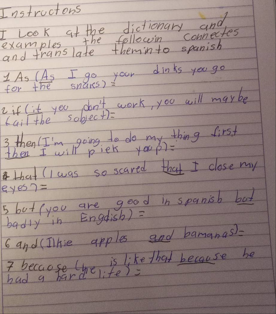 Instroctons 
I Look at the dictionary and 
examples the followin connectes 
and translate theminto spanish 
As (As I go your dinks you go 
for the snàrs) : 
2 if l it you don't work, you will maybe 
fail the sobjec+)= 
3 then I'm going to do my thing first 
then I will piek you P)= 
that (I was so scared that I close my 
eyes7= 
5 but (you are good in spanisb bat 
badly in Engdish) = 
6 and (Ilhie apples and bamanas)=