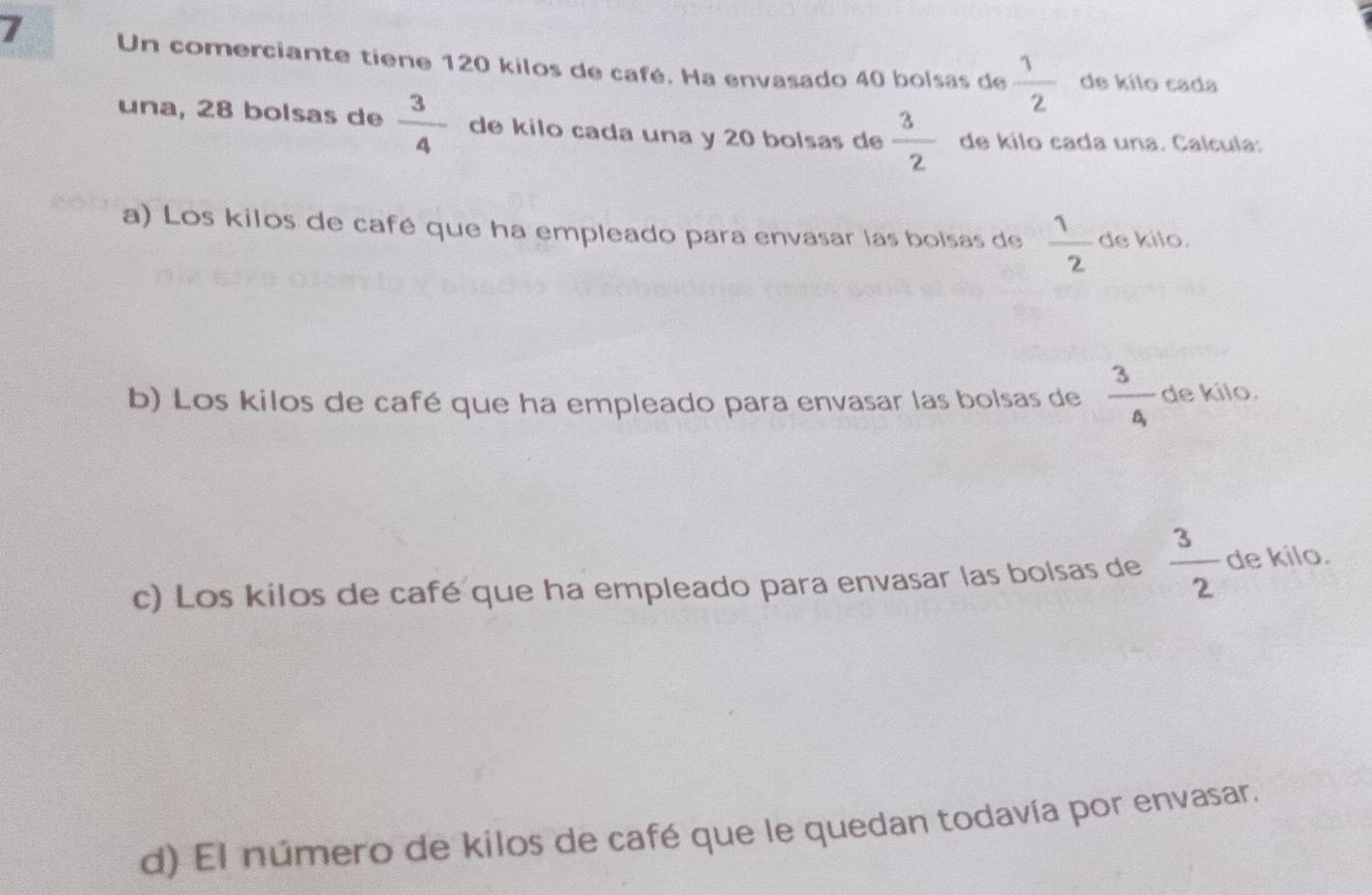 Un comerciante tiene 120 kilos de café. Ha envasado 40 bolsas de  1/2  de kílo cada 
una, 28 bolsas de  3/4  de kilo cada una y 20 bolsas de  3/2  de kilo cada una. Calcula: 
a) Los kilos de café que ha empleado para envasar las bolsas de  1/2  de kilo. 
b) Los kilos de café que ha empleado para envasar las bolsas de frac 3a_1 de kilo. 
c) Los kilos de café que ha empleado para envasar las bolsas de  3/2  de kilo. 
d) El número de kilos de café que le quedan todavía por envasar.