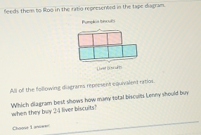 feeds them to Roo in the ratio represented in the tape diagram. 
Pumpkin biscuits 
Liver biscults 
All of the following diagrams represent equivalent ratios. 
Which diagram best shows how many total biscuits Lenny should buy 
when they buy 24 liver biscuits? 
_ 
Choose 1 answer:_