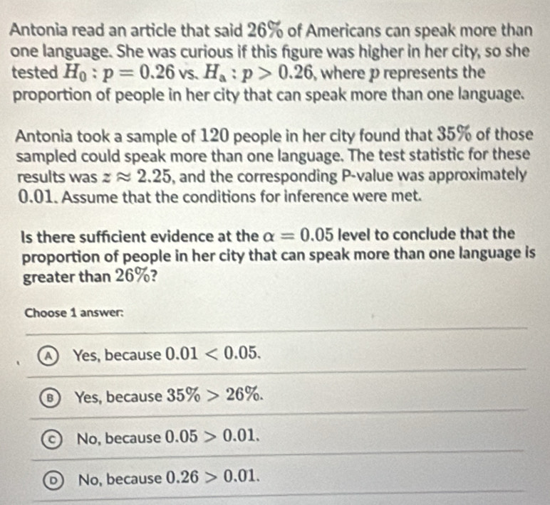 Antonia read an article that said 26% of Americans can speak more than
one language. She was curious if this figure was higher in her city, so she
tested H_0:p=0.26 VS. H_a:p>0.26 , where p represents the
proportion of people in her city that can speak more than one language.
Antonia took a sample of 120 people in her city found that 35% of those
sampled could speak more than one language. The test statistic for these
results was zapprox 2.25 , and the corresponding P -value was approximately
0.01. Assume that the conditions for inference were met.
Is there sufficient evidence at the alpha =0.05 level to conclude that the
proportion of people in her city that can speak more than one language is
greater than 26%?
Choose 1 answer:
A) Yes, because 0.01<0.05.
B Yes, because 35% >26%.
c) No, because 0.05>0.01.
D No, because 0.26>0.01.