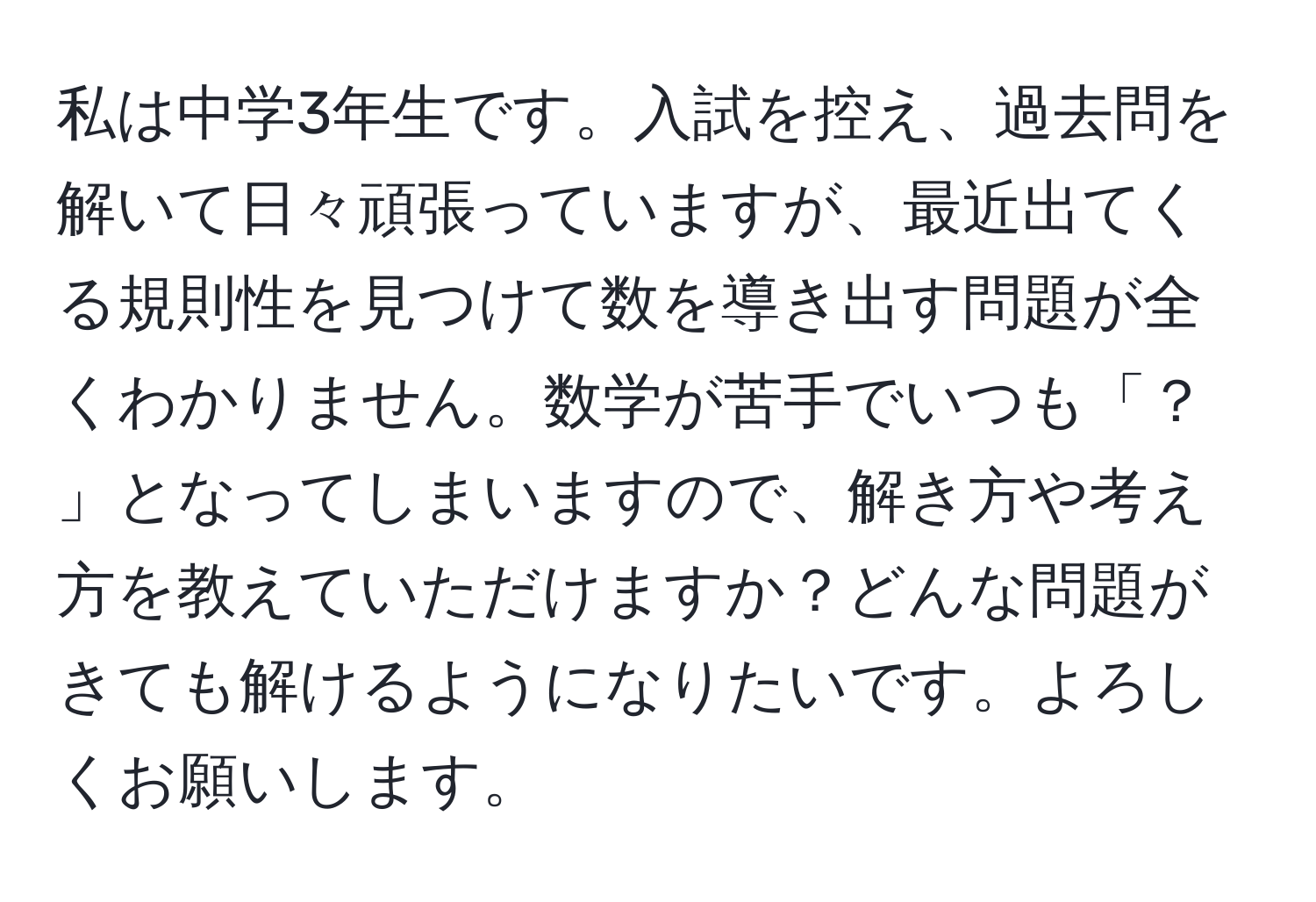 私は中学3年生です。入試を控え、過去問を解いて日々頑張っていますが、最近出てくる規則性を見つけて数を導き出す問題が全くわかりません。数学が苦手でいつも「？ 」となってしまいますので、解き方や考え方を教えていただけますか？どんな問題がきても解けるようになりたいです。よろしくお願いします。