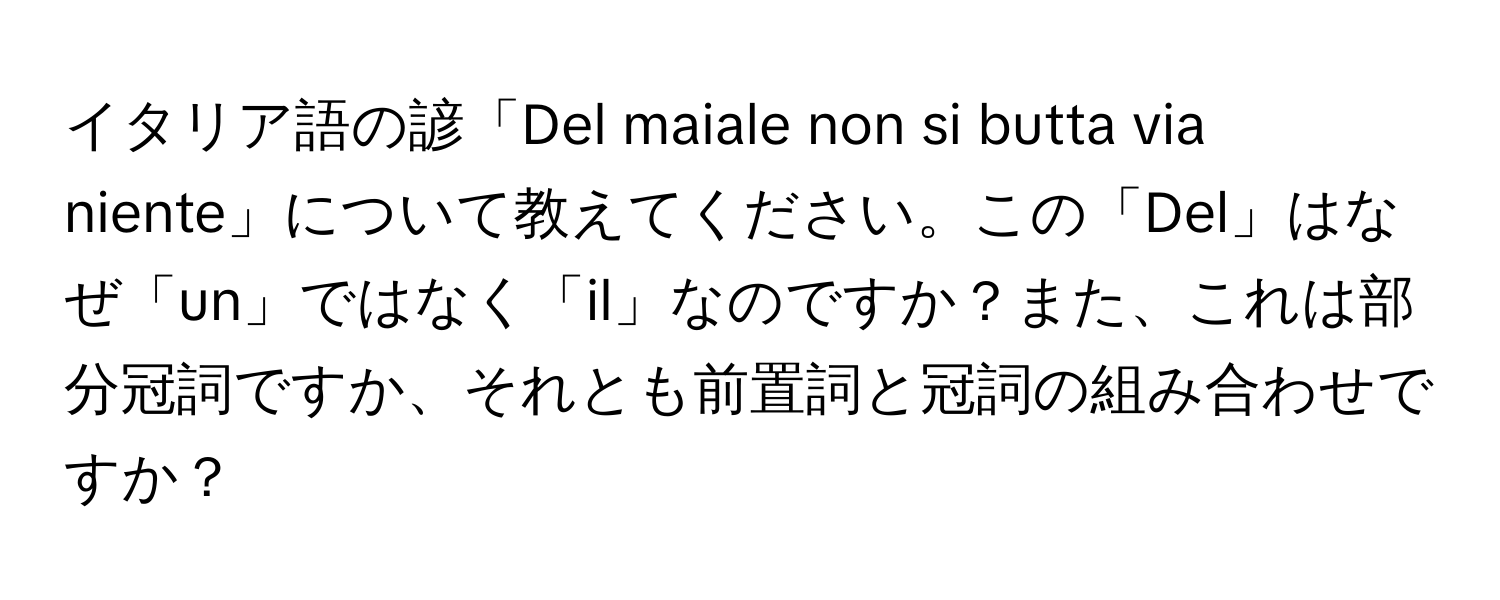 イタリア語の諺「Del maiale non si butta via niente」について教えてください。この「Del」はなぜ「un」ではなく「il」なのですか？また、これは部分冠詞ですか、それとも前置詞と冠詞の組み合わせですか？