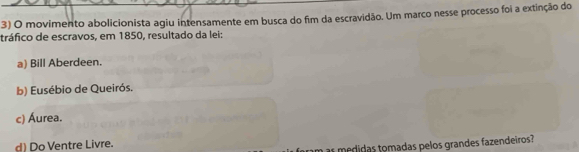 movimento abolicionista agiu intensamente em busca do fim da escravidão. Um marco nesse processo foi a extinção do
tráfico de escravos, em 1850, resultado da lei:
a) Bill Aberdeen.
b) Eusébio de Queirós.
c) Áurea.
d) Do Ventre Livre.
as medidas tomadas pelos grandes fazendeiros?