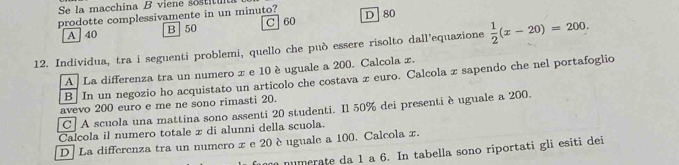 Se la macchina B viene sostitu
prodotte complessivamente in un minuto? D 80
A 40 B 50 C 60
12. Individua, tra i seguenti problemi, quello che può essere risolto dall’equazione  1/2 (x-20)=200.
A La differenza tra un numero x e 10 èuguale a 200. Calcola x.
B In un negozio ho acquistato un articolo che costava z euro. Calcola z sapendo che nel portafoglio
avevo 200 euro e me ne sono rimasti 20.
C| A scuola una mattina sono assenti 20 studenti. Il 50% dei presenti è uguale a 200.
Calcola il numero totale x di alunni della scuola.
D | La differenza tra un numero x e 20 è uguale a 100. Calcola x.
numerate da 1 a 6. In tabella sono riportati gli esiti dei