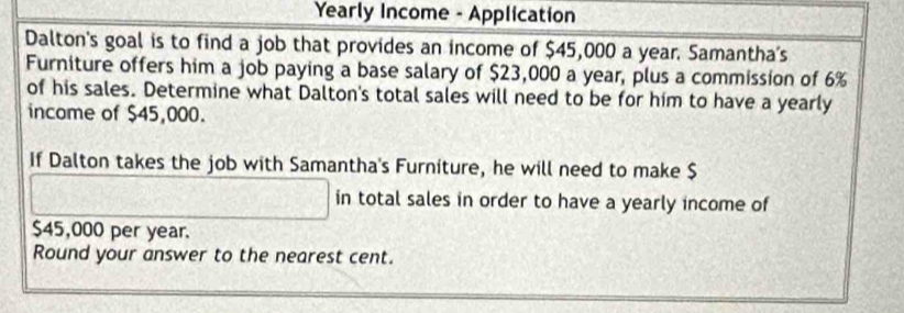 Yearly Income - Application 
Dalton's goal is to find a job that provides an income of $45,000 a year. Samantha's 
Furniture offers him a job paying a base salary of $23,000 a year, plus a commission of 6%
of his sales. Determine what Dalton's total sales will need to be for him to have a yearly 
income of $45,000. 
If Dalton takes the job with Samantha's Furniture, he will need to make $
in total sales in order to have a yearly income of
$45,000 per year. 
Round your answer to the nearest cent.