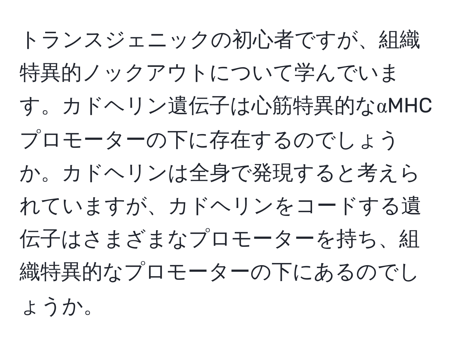 トランスジェニックの初心者ですが、組織特異的ノックアウトについて学んでいます。カドヘリン遺伝子は心筋特異的なαMHCプロモーターの下に存在するのでしょうか。カドヘリンは全身で発現すると考えられていますが、カドヘリンをコードする遺伝子はさまざまなプロモーターを持ち、組織特異的なプロモーターの下にあるのでしょうか。