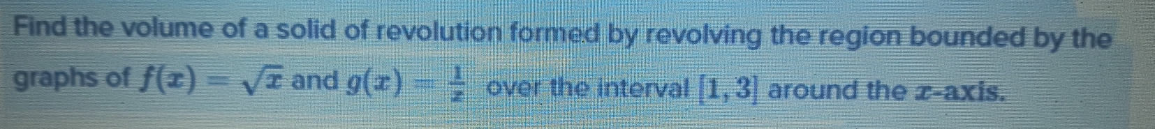Find the volume of a solid of revolution formed by revolving the region bounded by the 
graphs of f(x)=sqrt(x) and g(x)= 1/x  over the interval [1,3] around the x-axis.