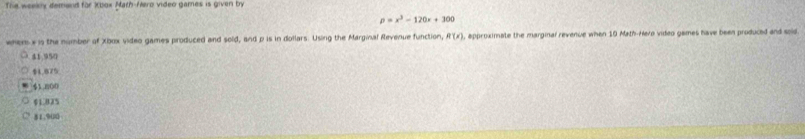 The weekly demand for Xbox Math-Mero video games is given by
p=x^3-120x+300
whem s is the number of Xbox video games produced and sold, and p is in dollars. Using the Marginal Revenue function, R(x , approximate the marginal revenue when 19 Math-Hero video games have been produced and soid
41.950
$4.875
1800
$1.825
81.920