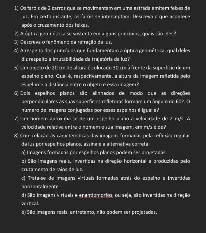 Os faróis de 2 carros que se movimentam em uma estrada emitem feixes de
luz. Em certo instante, os faróis se interceptam. Descreva o que acontece
após o cruzamento dos feixes.
2) A óptica geométrica se sustenta em alguns princípios, quais são eles?
3) Descreva o fenômeno da refração da luz.
4) A respeito dos princípios que fundamentam a óptica geométrica, qual deles
diz respeito à imutabilidade da trajetória da luz?
5) Um objeto de 20 cm de altura é colocado 30 cm à frente da superfície de um
espelho plano. Qual é, respectivamente, a altura da imagem refletida pelo
espelho e a distância entre o objeto e essa imagem?
6) Dois espelhos planos são alinhados de modo que as direções
perpendiculares às suas superfícies refletoras formam um ângulo de 60^(_ circ). 0
número de imagens conjugadas por esses espelhos é igual a?
7) Um homem aproxima-se de um espelho plano à velocidade de 2 m/s. A
velocidade relativa entre o homem e sua imagem, em m/s é de?
8) Com relação às características das imagens formadas pela reflexão regular
da luz por espelhos planos, assinale a alternativa correta:
a) Imagens formadas por espelhos planos podem ser projetadas.
b) São imagens reais, invertidas na direção horizontal e produzidas pelo
cruzamento de raios de luz.
c) Trata-se de imagens virtuais formadas atrás do espelho e invertidas
horizontalmente.
d) São imagens virtuais e enantiomorfos, ou seja, são invertidas na direção
vertical.
e) São imagens reais, entretanto, não podem ser projetadas.