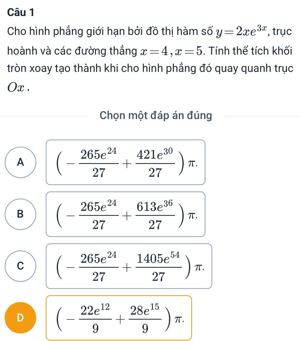 Cho hình phẳng giới hạn bởi đồ thị hàm số y=2xe^(3x) , trục
hoành và các đường thẳng x=4, x=5. Tính thể tích khối
tròn xoay tạo thành khi cho hình phẳng đó quay quanh trục
Ox .
Chọn một đáp án đúng
A (- 265e^(24)/27 + 421e^(30)/27 )π.
B (- 265e^(24)/27 + 613e^(36)/27 )π.
C (- 265e^(24)/27 + 1405e^(54)/27 )π.
D (- 22e^(12)/9 + 28e^(15)/9 )π.