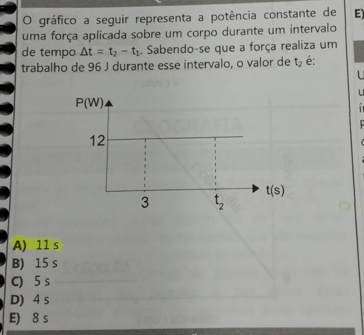 gráfico a seguir representa a potência constante de E)
uma força aplicada sobre um corpo durante um intervalo
de tempo △ t=t_2-t_1. Sabendo-se que a força realiza um
trabalho de 96 J durante esse intervalo, o valor de t_2 é:
.
  
(
A) 11 s
B) 15 s
C) 5 s
D) 4 s
E) 8 s