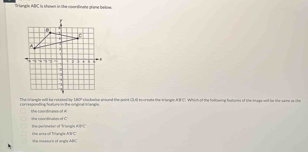 Triangle ABC is shown in the coordinate plane below.
The triangle will be rotated by 180° clockwise around the point (3,4) to create the triangle A'B'C t'. Which of the following features of the image will be the same as the
corresponding feature in the original triangle.
the coordinates of A'
the coordinates of C'
the perimeter of Triangle A'B'C'
the area of Triangle A'B'C'
the measure of angle ABC