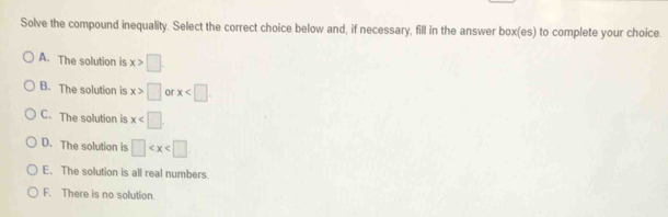 Solve the compound inequality. Select the correct choice below and, if necessary, fill in the answer box(es) to complete your choice.
A. The solution is x>□
B. The solution is x>□ or x .
C. The solution is x
D. The solution is □
E. The solution is all real numbers.
F. There is no solution.