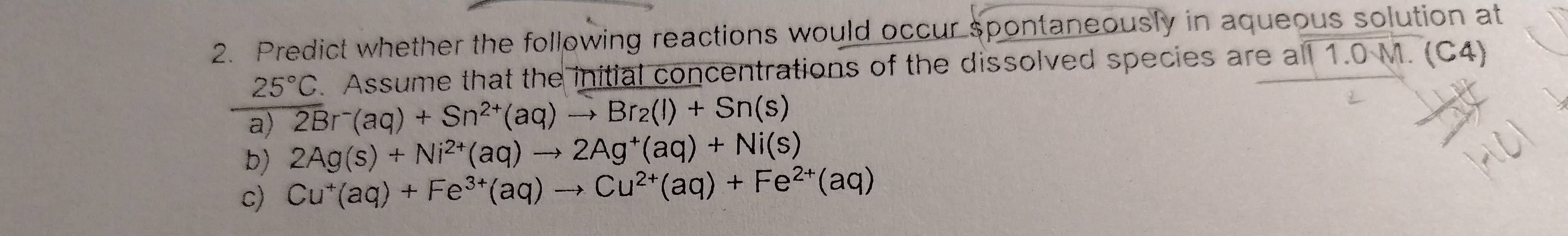 Predict whether the following reactions would occur spontaneously in aqueous solution at
25°C. Assume that the initial concentrations of the dissolved species are a 111.0M. (C4) 
a) 2Br^-(aq)+Sn^(2+)(aq)to Br_2(l)+Sn(s)
b) 2Ag(s)+Ni^(2+)(aq)to 2Ag^+(aq)+Ni(s)
c) Cu^+(aq)+Fe^(3+)(aq)to Cu^(2+)(aq)+Fe^(2+)(aq)