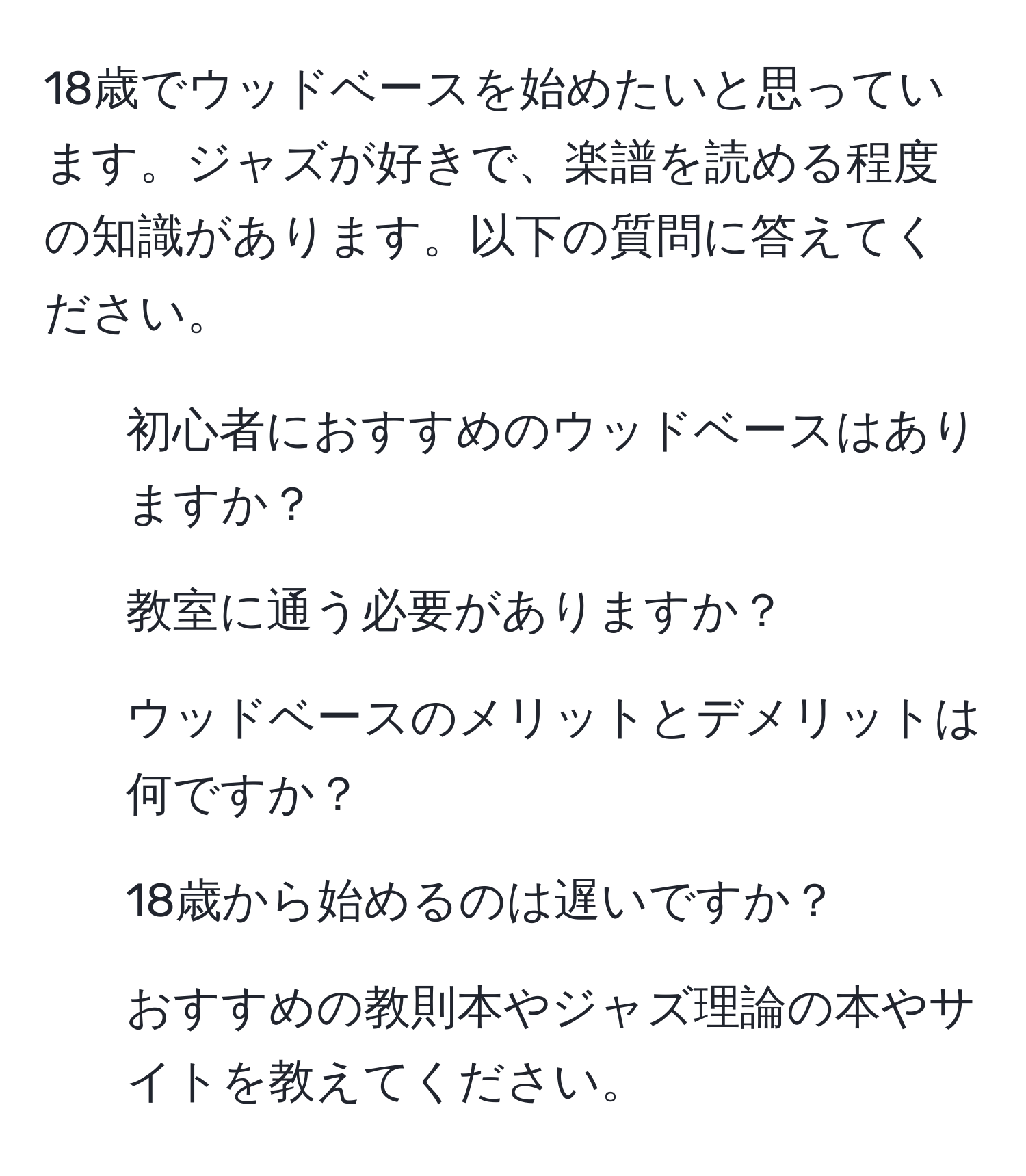 18歳でウッドベースを始めたいと思っています。ジャズが好きで、楽譜を読める程度の知識があります。以下の質問に答えてください。  
1) 初心者におすすめのウッドベースはありますか？  
2) 教室に通う必要がありますか？  
3) ウッドベースのメリットとデメリットは何ですか？  
4) 18歳から始めるのは遅いですか？  
5) おすすめの教則本やジャズ理論の本やサイトを教えてください。