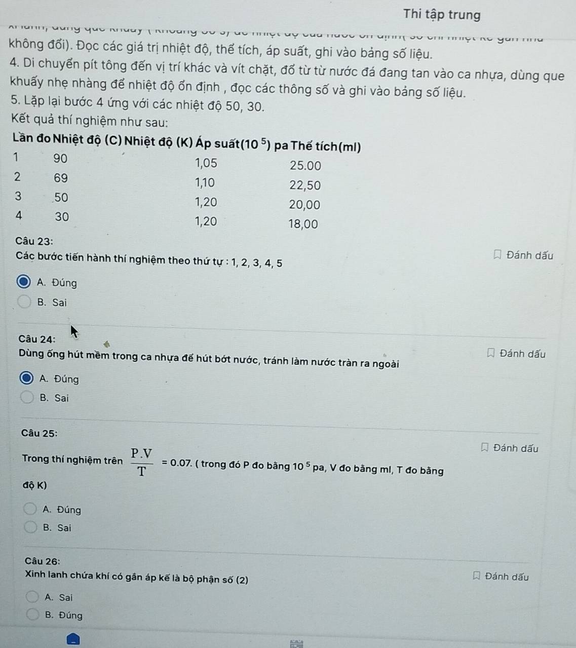 Thi tập trung
không đổi). Đọc các giá trị nhiệt độ, thể tích, áp suất, ghi vào bảng số liệu.
4. Di chuyển pít tông đến vị trí khác và vít chặt, đổ từ từ nước đá đang tan vào ca nhựa, dùng que
khuấy nhẹ nhàng để nhiệt độ ổn định , đọc các thông số và ghi vào bảng số liệu.
5. Lặp lại bước 4 ứng với các nhiệt độ 50, 30.
Kết quả thí nghiệm như sau:
Câu 23:
Đánh dấu
Các bước tiến hành thí nghiệm theo thứ tự : 1, 2, 3, 4, 5
A. Đúng
B.Sai
Câu 24:
Đánh dấu
Dùng ống hút mềm trong ca nhựa đế hút bớt nước, tránh làm nước tràn ra ngoài
A. Đúng
B. Sai
Câu 25:
Đánh dấu
Trong thí nghiệm trên  (P.V)/T =0.07 ( trong đó P đo bằng 10^5pa , V đo bằng mI, T đo bằng
độ K)
A. Đúng
B. Sai
Câu 26:
Xinh lanh chứa khí có gần áp kế là bộ phận số (2)
Đánh dấu
A. Sai
B. Đúng