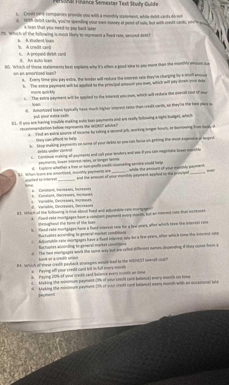 Fersonal Finance Semester Test Study Guide
c. Credit card companies provide you with a monthly statement, while debit cards do not
d. With debit cards, you're spending your own money at point of sale, but with credit cards, you'rerm
a loan that you need to pay back later
79. Which of the following is most likely to represent a fixed rate, secured debt?
a. A student loan
b. A credit card
c. A prepaid debit card
d. An auto loan
80. Which of these statements best explains why it's often a good idea to pay more than the monthly amount due
on an amortized loan?
a. Every time you pay extra, the lender will reduce the interest rate they're charging by a small amount
b. The extra payment will be applied to the principal amount you owe, which will pay down your debt
more quickly
c. The extra payment will be applied to the interest you owe, which will reduce the overall cost of your
loan
d. Amortized loans typically have much higher interest rates than credit cards, so they're the best place to
put your extra cash
81. If you are having trouble making auto loan payments and are really following a tight budget, which
recommendation below represents the WORST advice?
a. Find an extra source of income by taking a second job, working longer hours, or borrowing from famly if
they can afford to help
b. Stop making payments on some of your debts so you can focus on getting the most expensive or largest
debts under control
c. Continue making all payments and call your lenders and see if you can negotiate lower monthly
payments, lower interest rates, or longer terms
d. Explore whether a free or non-profit credit counseling service could help
82. When loans are amortized, monthly payments are _, while the amount of your monthly payment over
applied to interest _and the amount of your monthly payment applied to the principal
time.
a. Constant, Increases, Increases
b. Constant, Decreases, Increases
c. Variable, Decreases, Increases
d. Variable, Decreases, Decreases
83. Which of the following is true about fixed and adjustable-rate mortgages?
a Fixed-rate mortgages have a constant payment every month, but an interest rate that increases
throughout the term of the loan
b. Fixed-rate mortgages have a fixed interest rate for a few years, after which time the interest rate
fluctuates according to general market conditions
c. Adjustable-rate mortgages have a fixed interest rate for a few years, after which time the interest rate
fluctuates according to general market conditions
d. The two mortgages work the same way but are called different names depending if they come from a
bank or a credit union
84. Which of these credit payback strategies would lead to the HiGHEST overall cost?
a Paying off your credit card bill in full every month
b. Paying 20% of your credit card balance every month on time
c. Making the minimum payment (3% of your credit card balance) every month on time
d. Making the minimum payment (3% of your credit card balance) every month with an occasional late
payment