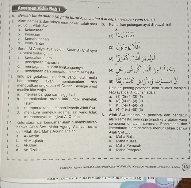 Asesmen Akhir Bab 1
A. Berilah tanda silang (x) pada huruf a, b, c, atau d di depan jawaban yang benar!
1. Alam semesta dan isinya merupakan salah satu 5. Perhatikan potongan ayat di bawah ini!
wujud ... Allah Swt.
a. kekuasaan
b. kesucian (1)
c. kemahaesaan
d. kemurahan
2. Surah Al-Anbiya' ayat 30 dan Surah Al-A'raf Ayat (2)
54 berisi tentang ... .
a. kerusakan alam
(3)
b. penciptaan manusia
c. menjaga alam serta lingkungannya
d. penciptaan dan pengaturan alam semesta (4)
3. Ilmu pengetahuan modern yang telah maju
berkembang akan membenarkan dan (5)     Si  an g
menguatkan ungkapan Al-Qur'an. Sebagai umat Urutkan potong-potongan ayat di atas menjadi
muslim kita wajib ... .
a. merasa bangga dan tinggi hati satu ayat dal Al-Qur'an adalah ... .
a. (1)-(3)-(4)-(2)-(5)
b. memaksakan orang lain untuk memeluk b. (2)-(4)-(5)-(3)-(1)
Islam
C. (3)-(5)-(1)-(4)-(2)
c. memperkokoh keimanan kepada Allah Swt. d. (4)-(1)-(2)-(5)-(3)
d. menjauhi pemeluk agama lain yang tidak 6. Allah Swt merupakan pencipta dan pengatur
mempercayai mukjizat Al-Qur'an alam semesta, sehingga terjadi keteraturan yang
4. Keteraturan dan keindahan alam ini membuktikan sempurna di alam semesta. Penciptaan dan
bahwa Allah Swt. Maha Agung. Asmaul husna keteraturan alam semesta menunjukkan bahwa  
dari Allah Swt. Maha Agung adalah ... . Allah Swt ... .
  
a. Al-Adzim a. Maha Raja
b. Al-Muqtadir b. Maha Kuasa
c. Al-Ahad c. Maha Pemurah
d. Ad-Dzahir d. Maha Pengasih
Pendidikan Agama Islam dan Budi Pekerti Kelas VII SMP/MTs (Kurikulum Merdeka) Semester 2 - Edisi 6 13
BAB v | Damaskus: Pusat Peradaban Timur Islam (661-750 M)