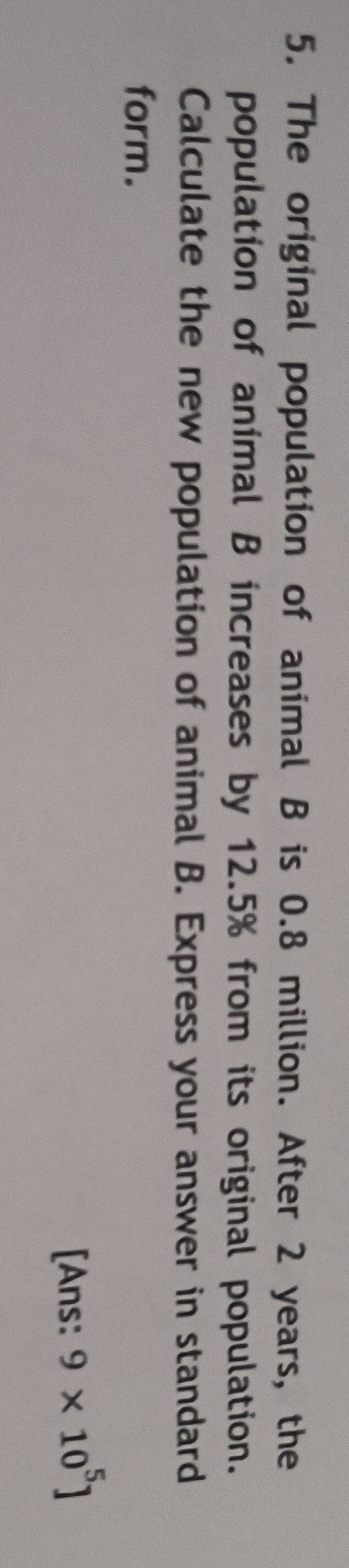 The original population of animal B is 0.8 million. After 2 years, the 
population of animal B increases by 12.5% from its original population. 
Calculate the new population of animal B. Express your answer in standard 
form. 
[Ans: 9* 10^5]