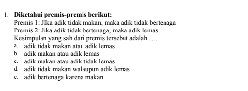 Diketahui premis-premis berikut:
Premis 1: JIka adik tidak makan, maka adik tidak bertenaga
Premis 2: Jika adik tidak bertenaga, maka adik lemas
Kesimpulan yang sah dari premis tersebut adalah ….
a. adik tidak makan atau adik lemas
b. adik makan atau adik lemas
c. adik makan atau adik tidak lemas
d. adik tidak makan walaupun adik lemas
e. adik bertenaga karena makan