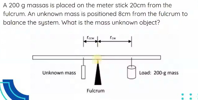 A 200 g massas is placed on the meter stick 20cm from the 
fulcrum. An unknown mass is positioned 8cm from the fulcrum to 
balance the system. What is the mass unknown object?