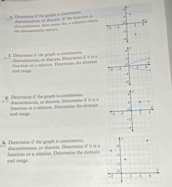 Determine if the graph is continuous, 
discontinuous, or discrete. If the function is 
discontinuous, then name the x -value(s) where 
the discontinuity occurs. 
f. Determine if the graph is continuous, 
discontinuous, or discrete. Determine if it is a 
function or a relation. Determine the domain 
and range.
y
g. Determine if the graph is continuous,
4
(Ex 3) discontinuous, or discrete. Determine if it is a 
function or a relation. Determine the domain 2
x
and range. -4 -2 2 4
-2
-4
h. Determine if the graph is continuous,
x 3
discontinuous, or discrete. Determine if it is a 
function or a relation. Determine the domain 
and range.