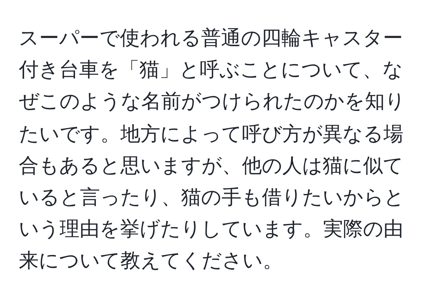 スーパーで使われる普通の四輪キャスター付き台車を「猫」と呼ぶことについて、なぜこのような名前がつけられたのかを知りたいです。地方によって呼び方が異なる場合もあると思いますが、他の人は猫に似ていると言ったり、猫の手も借りたいからという理由を挙げたりしています。実際の由来について教えてください。