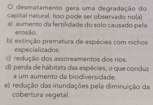 desmatamento gera uma degradação do
capital natural. Isso pode ser observado no(a)
a) aumento da fertilidade do solo causado pela
erosão.
b) extinção prematura de espécies com nichos
especializados.
c) redução dos assoreamentos dos rios.
d) perda de hábitats das espécies, o que conduz
a um aumento da biodiversidade.
e) redução das inundações pela diminuição da
cobertura vegetal.