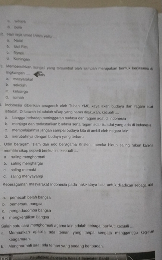 c. whera
d pura
12. Har nayá umàt 19am yailu
a. Natal
b. Idul Filzri
c. Nyepi
d. Kuningan (   
3. Membersihkan sunga? yang tersumbat oleh sampah merupakan bentuk kerjasama di
llingkungan ....
Hots
a. masyarakat
b. sekolah
c. keluarga
d. rumah
4. Indonesia diberikan anugerah oleh Tuhan YME kaya akan budaya dan ragam adat
istiadat. Di bawah ini adalah si.kap yang harus dilakukan, kecuali ....
a. bangga terhadap peningga'an budaya dan ragam adat di indonesia
b. menjaga dan melestarikan budaya serta ragam adar istiadat yang ada di indonesia
c. mempelajarinya jangan sampai budaya kita di ambil oleh negara lain
d. merubahnya dengan budaya yang terbaru
. Udin beragam Islam dan edo beragama Kristen, mereka hidup saling rukun karena
memiliki sikap seperti berikut ini, kecuali ....
a. saling menghormati
b. saling menghargai
c. saling memaki
d. saling menyayangi
Keberagaman masyarakat Indonesia pada hakikatnya bisa untuk dijadikan sebagai t
.  .
a. pemecah belah bangsa
b. pemersatu bangsa
c. pengadudomba bangsa
d. mengkerdilkan bangsa
Salah satu cara menghormati agama lain adalah sebagai berikut, kecuali ....
a. Memaafkan apabila ada teman yang tanpa sengaja mengganggu kegiatan
keagamaan.
b. Menghormati saat ada teman yang sedang beribadah.
Pendidikan Pançasíla Kelas 4 Semeater Ganil