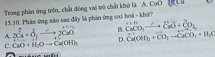 Trong phản ứng trên, chất đóng vai trò chất khử là A. CuO B D
15.10. Phản ứng nào sau đây là phản ứng oxi hoá - khử?
B. CaCO_3to CaO+CO_2
A. 2Ca + O, —→ 2CaO.
D. Ca(OH)_2+CO_2to CaCO_3+H_2O
C. CaO+H_2Oto Ca(OH)_2