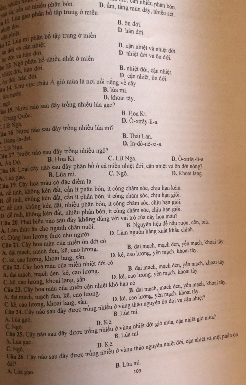 im. nhiều fl J, Can nhiêu phân bón.
phủ sa, cần có nhiều phân bón. D. ầm, tầng mùn dày, nhiều sét.
i H. Lúa gạo phân bố tập trung ở miền
cận nhiệt. nhiệt đới
B. ôn đới.
D. hàn đới.
1u 12. Lùa mì phân bố tập trung ở miền
ôn đới và cận nhiệt.
B. cận nhiệt và nhiệt đới.
ôn đới và hàn đới. D. nhiệt đới và ôn đới.
lu 13. Ngô phân bố nhiều nhất ở miền
nhiệt đới, hàn đới. B. nhiệt đới, cận nhiệt.
ôn đới, hàn đới. D. cận nhiệt, ôn đới.
1âu 14. Khu vực châu Á gió mùa là nơi nổi tiếng về cây
B. lúa mì.
. lua nước.
D. khoai tây.
ngô,
1u 15. Nước nào sau đây trồng nhiều lúa gạo?
Trung Quốc.
B. Hoa Ki.
D. Ô-xtrây-li-a.
, LB Nga.
1ầu 16. Nước nào sau đây trồng nhiều lúa mì?
. Băng-la-đet.
B. Thái Lan.
D. In-đô-nê-xi-a.
, LB Nga.
Tầu 17. Nước nào sau đây trồng nhiều ngô?
Ấn Độ. B. Hoa Kì.
C. LB Nga. D. Ô-xtrây-li-a.
Lầu 18. Loại cây nào sau đây phân bố ở cả miền nhiệt đới, cận nhiệt và ôn đới nóng?
A. Lúa gạo. B. Lúa mì.
C. Ngô. D. Khoai lang.
Câu 19. Cây hoa màu có đặc điểm là
A. đễ tính, không kén đất, cần ít phân bón, ít công chăm sóc, chịu hạn kém.
B. để tính, không kén đất, cần ít phân bón, ít công chăm sóc, chịu hạn giỏi.
C. đễ tinh, không kén đất, nhiều phân bón, ít công chăm sóc, chịu hạn giỏi.
D. dễ tính, không kén đất, nhiều phân bón, ít công chăm sóc, chịu hạn giỏi.
Câu 20. Phát biểu nào sau đây không đúng với vai trò của cây hoa màu?
A. Làm thức ăn cho ngành chăn nuôi. B. Nguyên liệu để nấu rượu, cồn, bia.
C. Dùng làm lương thực cho người. D. Làm nguồn hàng xuất khẩu chính.
Câu 21. Cây hoa màu của miền ôn đới có
A. đại mạch, mạch đen, kê, cao lương. B. đại mạch, mạch đen, yến mạch, khoai tây.
C. kê, cao lương, khoai lang, sắn. D. kê, cao lương, yến mạch, khoai tây.
Câu 22. Cây hoa màu của miền nhiệt đới có
A. đại mạch, mạch đen, kê, cao lương. B. đại mạch, mạch đen, yến mạch, khoai tây.
C. kê, cao lương, khoai lang, sắn. D. kê, cao lương, yến mạch, khoai tây.
Câu 23. Cây hoa màu của miền cận nhiệt khô hạn có
A. đại mạch, mạch đen, kê, cao lương. B. đại mạch, mạch đen, yến mạch, khoai tây.
D. kê, cao lương, yến mạch, khoai tây.
C. kê, cao lương, khoai lang, sắn.
Câu 24, Cây nào sau đây được trồng nhiều ở vùng thảo nguyên ôn đới và cận nhiệt?
B. Lúa mì.
A. Lúa gạo.
D. Kê.
Câu 25. Cây nào sau đây được trồng nhiều ở vùng nhiệt đới gió mùa, cận nhiệt gió mùa?
C. Ngô.
B. Lúa mì.
A. Lúa gạo.
D. Kê.
Câu 26. Cây nào sau đây được trồng nhiều ở vùng thảo nguyên nhiệt đới, cận nhiệt và một phần ôn
C. Ngô.
dớri? B. Lúa mì.
A. Lúa gạo. 109