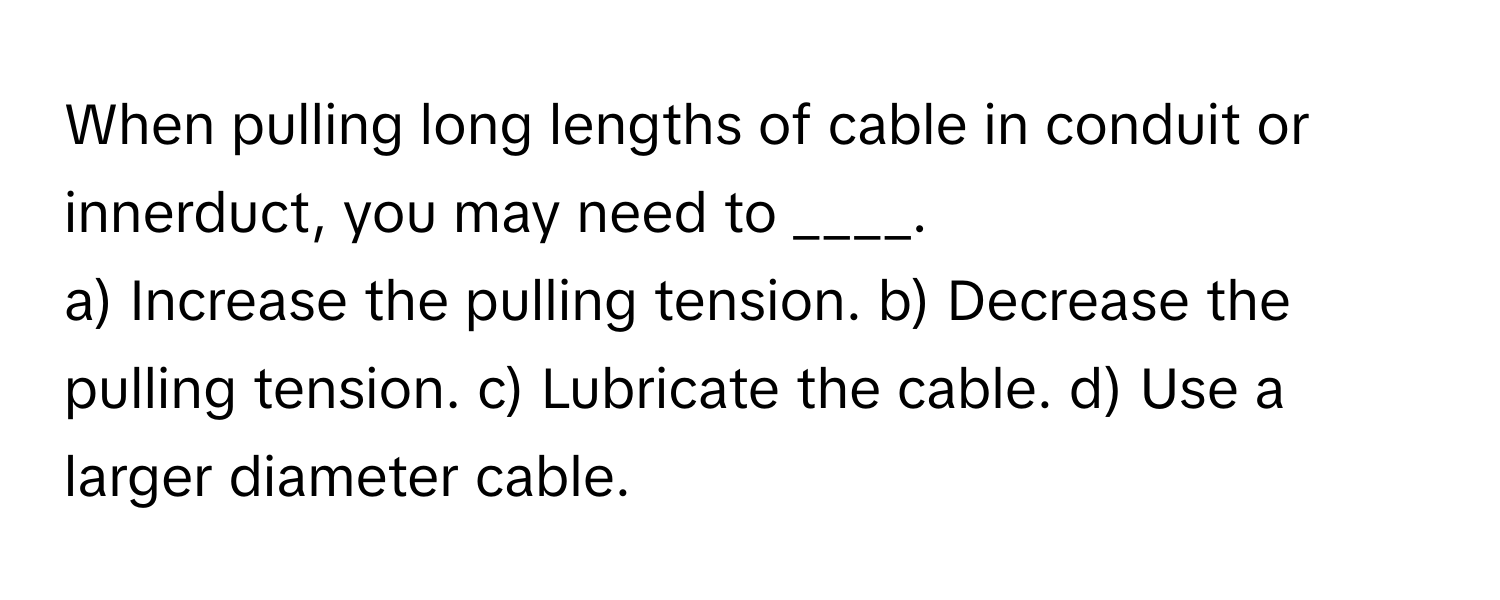 When pulling long lengths of cable in conduit or innerduct, you may need to ____.

a) Increase the pulling tension. b) Decrease the pulling tension. c) Lubricate the cable. d) Use a larger diameter cable.